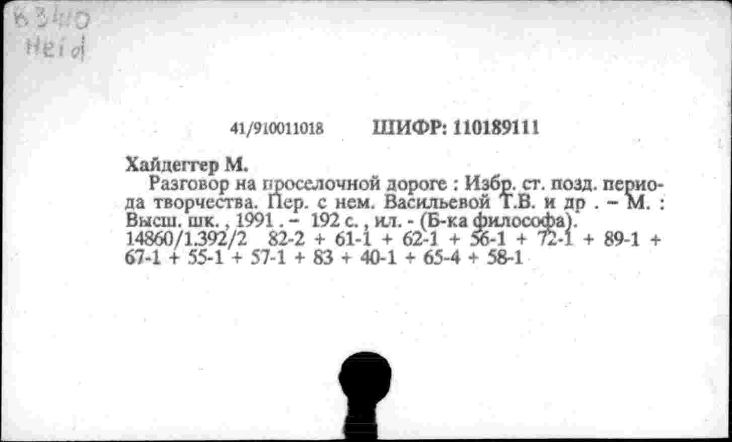 ﻿НеГ <4
41/910011018	ШИФР: 110189111
Хайдеггер М.
Разговор на проселочной дороге : Избр. ст. позд. периода творчества. Пер. с нем. Васильевой Т.В. и др . - М. ; Высш. шк., 1991. - 192 с., ил. - (Б-ка философа). 14860/1392/2 82-2 + 61-1 + 62-1 + 56-1 + 72-1 + 89-1 + 67-1 + 55-1 + 57-1 + 83 4 40-1 + 65-4 + 58-1